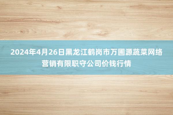2024年4月26日黑龙江鹤岗市万圃源蔬菜网络营销有限职守公司价钱行情